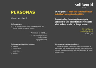 Hvad er det?
PERSONAS
En Persona ...
•	 ... er en fiktiv figur, som repræsenterer en
række rigtige brugeres behov.
Personas er IKKE ...
	 ... markedssegmenter
	 ... målgrupper
	 ... rigtige brugere
En Persona afdækker bruger-
•	 -behov
•	 -motivation
•	 -aversion
•	 -kultur
En persona hjælper med at ...
... holde brugeren i centrum, mens du udvikler fx
web sites, idet en Persona gør den ellers anonyme
‘bruger’ mere konkret og gør det nemmere at finde
empati frem
UX Designers — know this: culture affects an
individual’s perception of usability.
Understanding this concept may require
Designers to take a step back and reevaluate
what makes a product or design usable.
Keval Baxi,
Usability Geek
(link, ja)
 