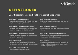 Hvad er UX – User Experience?
•	 Den oplevelse brugeren får i mødet med fx et
digitalt værktøj, et spil eller dit web site
Hvad er UXD – User Experience Design?
•	 Arbejdet med at optimere fx dit web site, så
du sikrer brugeren den bedst mulige UX
Hvad er UCD – User Centered Design?
•	 Sætter brugeren i centrum og anvender test
til at sikre optimal UX
Hvad er Usability?
•	 Et mål for hvor brugervenligt fx dit site er.
Er det nemt at finde rundt på? Nemt at bruge?
Hvad er UI – User Interface?
•	 Dit web sites overflade / ‘ansigt’
Hvad er en User Journey?
•	 Den rejse brugeren oplever ved brug af fx dit
web site
Hvad er et User Scenario?
•	 En brugerrejse eller fx et Site Map i tegneserie
format
Hvad er IA – Information Architecture?
•	 Den måde du har organiseret dit content / din
information på, fx på dit web site
Hvad er Flow?
•	 Den sti du arbejder for at få din bruger til at
følge – måske fordi du mener, at det er den
bedste vej for brugeren
User Experience er en bredt orienteret ekspertise
DEFINITIONER
 