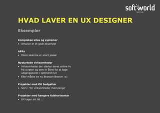 Komplekse sites og systemer
•	 Amazon er et godt eksempel
APPs
•	 Store skærme er snart passé
Nystartede virksomheder
•	 Virksomheder der starter deres online liv
fra scratch og som er åbne for at tage
udgangspunkt i optimeret UX
•	 Eller måske en ny Branson Branch :o)
Projekter med OK budgetter
•	 Som i ‘for virksomheder med penge’
Projekter med længere tidshorisonter
•	 UX tager sin tid ...
Eksempler
HVAD LAVER EN UX DESIGNER
 