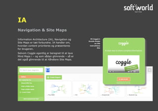 Navigation & Site Maps
IA
Information Architecture (IA), Navigation og
Site Maps er tæt forbundne. IA handler om,
hvordan content prioriteres og præsenteres
for brugeren.
Selvom Coggle egentlig er beregnet til at lave
Mind Maps i – og som sådan glimrende – så er
det også glimrende til at håndtere Site Maps.
På Coggle’s
forside findes
en lille
instruktions
film
 