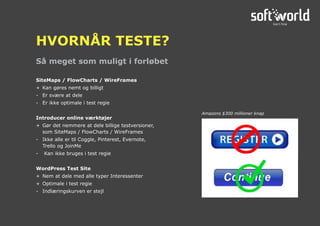 Så meget som muligt i forløbet
HVORNÅR TESTE?
SiteMaps / FlowCharts / WireFrames
+	 Kan gøres nemt og billigt
-	 Er svære at dele
-	 Er ikke optimale i test regie
Introducer online værktøjer
+	 Gør det nemmere at dele billige testversioner,
som SiteMaps / FlowCharts / WireFrames
-	 Ikke alle er til Coggle, Pinterest, Evernote,
Trello og JoinMe
-	 Kan ikke bruges i test regie
WordPress Test Site
+	 Nem at dele med alle typer Interessenter
+	 Optimale i test regie
-	 Indlæringskurven er stejl
Amazons $300 millioner knap
 