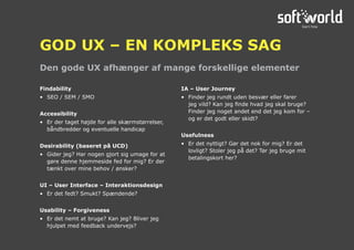 Findability
•	 SEO / SEM / SMO
Accessibility
•	 Er der taget højde for alle skærmstørrelser,
båndbredder og eventuelle handicap
Desirability (baseret på UCD)
•	 Gider jeg? Har nogen gjort sig umage for at
gøre denne hjemmeside fed for mig? Er der
tænkt over mine behov / ønsker?
UI – User Interface – Interaktionsdesign
•	 Er det fedt? Smukt? Spændende?
Usability – Forgiveness
•	 Er det nemt at bruge? Kan jeg? Bliver jeg
hjulpet med feedback undervejs?
IA – User Journey
•	 Finder jeg rundt uden besvær eller farer
jeg vild? Kan jeg finde hvad jeg skal bruge?
Finder jeg noget andet end det jeg kom for –
og er det godt eller skidt?
Usefulness
•	 Er det nyttigt? Gør det nok for mig? Er det
lovligt? Stoler jeg på det? Tør jeg bruge mit
betalingskort her?
Den gode UX afhænger af mange forskellige elementer
GOD UX – EN KOMPLEKS SAG
 