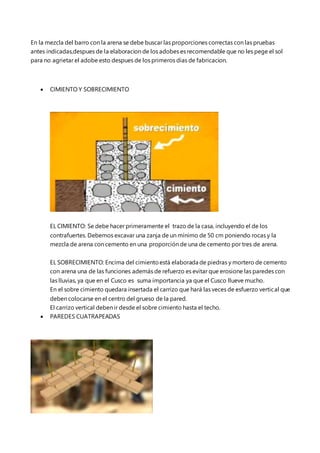 En la mezcla del barro con la arena se debe buscar las proporciones correctas con las pruebas
antes indicadas,despues de la elaboracion de los adobes es recomendable que no les pege el sol
para no agrietar el adobe esto despues de los primeros dias de fabricacion.
 CIMIENTO Y SOBRECIMIENTO
EL CIMIENTO: Se debe hacer primeramente el trazo de la casa, incluyendo el de los
contrafuertes. Debemos excavar una zanja de un mínimo de 50 cm poniendo rocas y la
mezcla de arena con cemento en una proporción de una de cemento por tres de arena.
EL SOBRECIMIENTO: Encima del cimientoestá elaborada de piedras y mortero de cemento
con arena una de las funciones además de refuerzo es evitar que erosione las paredes con
las lluvias, ya que en el Cusco es suma importancia ya que el Cusco llueve mucho.
En el sobre cimiento quedara insertada el carrizo que hará las veces de esfuerzo vertical que
deben colocarse en el centro del grueso de la pared.
El carrizo vertical deben ir desde el sobre cimiento hasta el techo.
 PAREDES CUATRAPEADAS
 