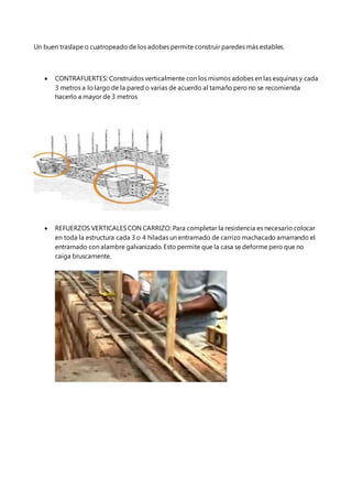 Un buen traslape o cuatropeado de los adobes permite construir paredes más estables.
 CONTRAFUERTES: Construidos verticalmente con los mismos adobes en las esquinas y cada
3 metros a lo largo de la pared o varias de acuerdo al tamaño pero no se recomienda
hacerlo a mayor de 3 metros
 REFUERZOS VERTICALESCON CARRIZO: Para completar la resistencia es necesario colocar
en toda la estructura cada 3 o 4 hiladas un entramado de carrizo machacado amarrando el
entramado con alambre galvanizado. Esto permite que la casa se deforme pero que no
caiga bruscamente.
 