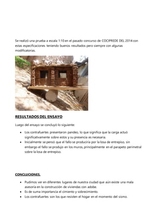 Se realizó una prueba a escala 1:10 en el pasado concurso de COCIPREDE DEL 2014 con
estas especificaciones teniendo buenos resultados pero siempre con algunas
modificatorias.
RESULTADOS DEL ENSAYO
Luego del ensayo se concluyó lo siguiente:
 Los contrafuertes presentaron pandeo, lo que significa que la carga actuó
significativamente sobre estos y su presencia es necesaria.
 Inicialmente se pensó que el fallo se produciría por la losa de entrepiso, sin
embargo el fallo se produjo en los muros, principalmente en el parapeto perimetral
sobre la losa de entrepiso.
CONCLUCIONES.
 Pudimos ver en diferentes lugares de nuestra ciudad que aún existe una mala
asesoría en la construcción de viviendas con adobe.
 Es de suma importancia el cimiento y sobrecimiento.
 Los contrafuertes son los que resisten el hogar en el momento del sismo.
 