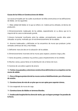 Causas de las Fallas en Construcciones de Adobe
Las causas principales por las cuales se producen las fallas constructivas en las edificaciones
de Adobe, son las siguientes:
1. -Mala calidad del Adobe en lo que se refiere a la materia prima utilizada y la técnica de
producción.
2.-Dimensionamiento inadecuado de los adobes, especialmente en su altura, que en la
mayoría de los casos es demasiado grande.
3.-Amarre horizontal insuficiente entre los adobes, principalmente cuando ellos están
colocados en punta, motivado por el mal dimensionamiento de los adobes.
4.- Amarres inadecuados y deficientes en los encuentros de muros que producen juntas
verticales continuas de tres y más hiladas.
5.-Deficiente mano de obra en la colocación de los adobes
6.-Dimensionamiento incorrecto de los muros: poco espesor y excesivo largo y alto.
7.-Vanos de puertas y ventanas muy anchos y poco empotramiento en los dinteles.
8.-Muchos vanos y pocos llenos en la distribución de un lienzo de muro.
9.-Carencia de una solera superior de amarre.
10.-Techos muy pesados y soluciones constructivas deficientes en su empalme con los
muros de adobe.
11.-Poca o Ningunaprotecciónde los muros contra el debilitamiento por el fenómeno
de erosión.
12.-Construcciones de más de un piso que no son aptas para soportar sismos.
13.-Uso exagerado de muros de soga.
14.-Construcciones de Adobe en terrenos blandos.
15.-Inadecuada longitud de los aleros de techo, que no logran proteger las paredes de
la lluvia.
 