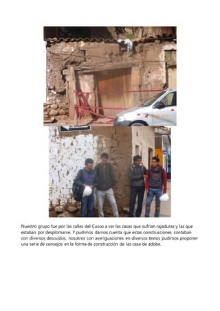 Nuestro grupo fue por las calles del Cusco a ver las casas que sufrían rajaduras y las que
estaban por desplomarse. Y pudimos darnos cuenta que estas construcciones contaban
con diversos descuidos, nosotros con averiguaciones en diversos textos pudimos proponer
una serie de consejos en la forma de construcción de las casa de adobe.
 