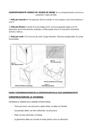 COMPORTAMIENTO SISMICO DE MUROS DE ADOBE: En su comportamiento sísmico se
presentan 3 tipos de falla:
1.-Falla por tracción en las esquinas. Ocurre cuando un muro apoya a otro (Una esquina o
una T).
2.-Falla por flexión. Cuando el muro trabaja como una losa apoyado abajo y en los
elementos de arriostramiento verticales. La falla puede ocurrir en secciones horizontal,
vertical u oblicua.
3.-Falla por corte. Si el muro es de corte: Cargas laterales. Esfuerzos tangenciales en juntas
horizontales.
PASOS Y RECOMENDACIONES EN LA CONSTRUCCION DE LA CASA SISMORESISTENTE
CONSTRUCCION DE LA VIVIENDA
CRITERIOS A TOMAR EN EL DISEÑO ESTRUCTURAL
- Tiene que tener una estructura rígida sólida, no debe ser flexible.
- Las paredes deben ser bien adheridas a la estructura.
- Debe ser bien plomada y nivelada.
- La geometría debe ser sencilla en tanto planta como en elevación.
 