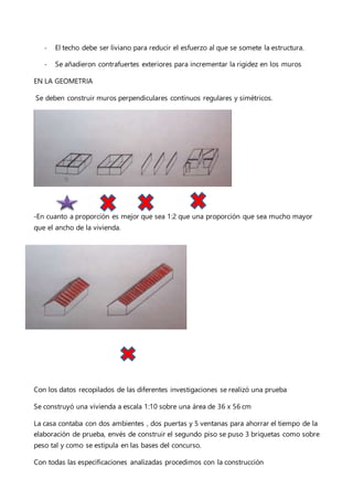 - El techo debe ser liviano para reducir el esfuerzo al que se somete la estructura.
- Se añadieron contrafuertes exteriores para incrementar la rigidez en los muros
EN LA GEOMETRIA
Se deben construir muros perpendiculares continuos regulares y simétricos.
-En cuanto a proporción es mejor que sea 1:2 que una proporción que sea mucho mayor
que el ancho de la vivienda.
Con los datos recopilados de las diferentes investigaciones se realizó una prueba
Se construyó una vivienda a escala 1:10 sobre una área de 36 x 56 cm
La casa contaba con dos ambientes , dos puertas y 5 ventanas para ahorrar el tiempo de la
elaboración de prueba, envés de construir el segundo piso se puso 3 briquetas como sobre
peso tal y como se estipula en las bases del concurso.
Con todas las especificaciones analizadas procedimos con la construcción
 