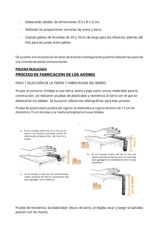 - Elaborando adobes de dimensiones (3.5 x 8 x 2) cm.
- Hallando las proporciones correctas de arena y tierra.
- Usando palitos de brocheta de 20 y 10 cm de largo para los refuerzos además del
hilo para las juntas entre palitos
De acuerdo a la recopilación de datos de diversas investigaciones pudimos elaborar las pasos de
una vivienda de adobe sismoresistente.
PRUEBA REALIZADA
PROCESO DE FABRICACION DE LOS ADOBES
PASO 1 SELECCIÓN DE LA TIERRA Y FABRICACION DEL BARRO
Ya que el concurso limitaba a usar tierra, arena y paja como únicos materiales para la
construcción, se realizaron pruebas de plasticidad y resistencia al barro con el que se
elaborarían los adobes. Se buscaron referencias bibliográficas para este proceso
Prueba de plasticidado prueba del cigarro: Se elaboraba un cigarro de barro de 1.5 cm de
diámetro y 15 cm de largo y se medía la longitud en la que fallaba.
Prueba de resistencia: Se elaboraban discos de barro, se dejaba secar y luego se aplicaba
presión con las manos.
 