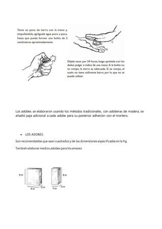 Los adobes se elaboraron usando los métodos tradicionales, con adoberas de madera, se
añadió paja adicional a cada adobe para su posterior adhesión con el mortero.
 LOS ADOBES
Son recomendables que sean cuadrados y de las dimensiones especificadas en la fig.
También elaborar medios adobes para los amares
 