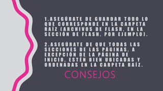 1 . A S E G Ú R A T E D E G U A R D A R T O D O L O
Q U E C O R R E S P O N D E E N L A C A R P E T A
R A Í Z ( A R C H I V O S D E F L A S H , E N L A
S E C C I Ó N D E F L A S H , P O R E J E M P L O ) .
2 . A S E G Ú R A T E D E Q U E T O D A S L A S
S E C C I O N E S D E L A S P Á G I N A S , A
E X C E P C I Ó N D E L A P Á G I N A D E
I N I C I O , E S T É N B I E N U B I C A D A S Y
O R D E N A D A S E N L A C A R P E T A R A Í Z .
CONSEJOS
 