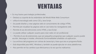VENTAJAS
• Es muy bueno para trabajos profesionales.
• -Destaca su soporte de los estándares del World Wide Web Consortium
• -utiliza la tecnología web como CSS y Java Script.
• -Se puede diseñar y crear páginas web sin conocimiento de código HTML.
• -Permite pre visualizar las páginas web en casi todos los navegadores web.
• -Permite el uso de extinciones como HTML y Java Script.
• -Lo puede utilizar cualquier usuario para crear webs sin ser profesional.
• – Permite el uso de extensiones, que son pequeños programas que cualquier usuario puede
escribir, descargar e instalar, ofreciendo funcionalidades añadidas a la aplicación.
• -Los archivos del programa son rutinas de Javascript y hace que sea un programa fluido.
• -Está disponible para MAC, Windows y también se puede ejecutar en otras plataformas.
• -Nos permite ver los cambios que efectuamos a la vez que los realizamos.
 