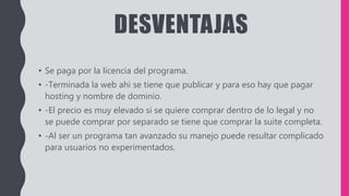 DESVENTAJAS
• Se paga por la licencia del programa.
• -Terminada la web ahi se tiene que publicar y para eso hay que pagar
hosting y nombre de dominio.
• -El precio es muy elevado si se quiere comprar dentro de lo legal y no
se puede comprar por separado se tiene que comprar la suite completa.
• -Al ser un programa tan avanzado su manejo puede resultar complicado
para usuarios no experimentados.
 