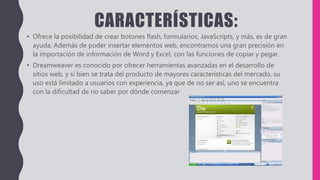 CARACTERÍSTICAS:
• Ofrece la posibilidad de crear botones flash, formularios, JavaScripts, y más, es de gran
ayuda. Además de poder insertar elementos web, encontramos una gran precisión en
la importación de información de Word y Excel, con las funciones de copiar y pegar.
• Dreamweaver es conocido por ofrecer herramientas avanzadas en el desarrollo de
sitios web, y si bien se trata del producto de mayores características del mercado, su
uso está limitado a usuarios con experiencia, ya que de no ser así, uno se encuentra
con la dificultad de no saber por dónde comenzar
 