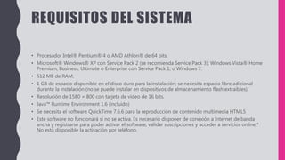REQUISITOS DEL SISTEMA
• Procesador Intel® Pentium® 4 o AMD Athlon® de 64 bits.
• Microsoft® Windows® XP con Service Pack 2 (se recomienda Service Pack 3); Windows Vista® Home
Premium, Business, Ultimate o Enterprise con Service Pack 1; o Windows 7.
• 512 MB de RAM.
• 1 GB de espacio disponible en el disco duro para la instalación; se necesita espacio libre adicional
durante la instalación (no se puede instalar en dispositivos de almacenamiento flash extraíbles).
• Resolución de 1580 × 800 con tarjeta de vídeo de 16 bits.
• Java™ Runtime Environment 1.6 (incluido)
• Se necesita el software QuickTime 7.6.6 para la reproducción de contenido multimedia HTML5
• Este software no funcionará si no se activa. Es necesario disponer de conexión a Internet de banda
ancha y registrarse para poder activar el software, validar suscripciones y acceder a servicios online.*
No está disponible la activación por teléfono.
 