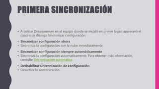 PRIMERA SINCRONIZACIÓN
• Al iniciar Dreamweaver en el equipo donde se instaló en primer lugar, aparecerá el
cuadro de diálogo Sincronizar configuración:
• Sincronizar configuración ahora
• Sincroniza la configuración con la nube inmediatamente.
• Sincronizar configuración siempre automáticamente
• Sincroniza la configuración automáticamente. Para obtener más información,
consulte Sincronización automática.
• Deshabilitar sincronización de configuración
• Desactiva la sincronización.
 