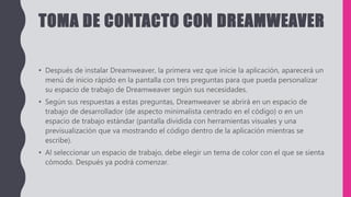 TOMA DE CONTACTO CON DREAMWEAVER
• Después de instalar Dreamweaver, la primera vez que inicie la aplicación, aparecerá un
menú de inicio rápido en la pantalla con tres preguntas para que pueda personalizar
su espacio de trabajo de Dreamweaver según sus necesidades.
• Según sus respuestas a estas preguntas, Dreamweaver se abrirá en un espacio de
trabajo de desarrollador (de aspecto minimalista centrado en el código) o en un
espacio de trabajo estándar (pantalla dividida con herramientas visuales y una
previsualización que va mostrando el código dentro de la aplicación mientras se
escribe).
• Al seleccionar un espacio de trabajo, debe elegir un tema de color con el que se sienta
cómodo. Después ya podrá comenzar.
 