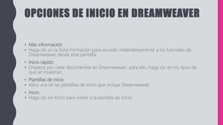 OPCIONES DE INICIO EN DREAMWEAVER
• Más información
• Haga clic en la ficha Formación para acceder instantáneamente a los tutoriales de
Dreamweaver desde esta pantalla.
• Inicio rápido
• Empiece por crear documentos en Dreamweaver; para ello, haga clic en los tipos de
que se muestran.
• Plantillas de inicio
• Abra una de las plantillas de inicio que incluye Dreamweaver.
• Inicio
• Haga clic en Inicio para volver a la pantalla de inicio.
 