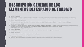 DESCRIPCIÓN GENERAL DE LOS
ELEMENTOS DEL ESPACIO DE TRABAJO
• Barra de la aplicación
• Se encuentra a lo largo de la parte superior de la ventana de la aplicación y contiene un conmutador de espacios de trabajo, menús (solo Windows) y
controles de la aplicación.
• Barra de herramientas Documento
• Contiene botones con opciones para las diferentes vistas de la ventana Documento(como la vista Diseño, la vista en vivo y la vista Código).
• Barra de herramientas Estándar
• Para mostrar la barra de herramientas Estándar, seleccione Ventana > Barras de herramientas > Estándar. La barra de herramientas contiene botones para
realizar las operaciones más habituales de los menús Archivo y Edición: Nuevo, Abrir, Guardar, Guardar todo, Imprimir
código, Cortar, Copiar, Pegar, Deshacer yRehacer.
• Barra de herramientas
• Se encuentra en la parte izquierda de la ventana de la aplicación y contiene botones específicos para cada vista.
• Ventana Documento
• Muestra el documento actual mientras lo está creando y editando.
• Inspector de propiedades
• Le permite ver y cambiar diversas propiedades del objeto o texto seleccionado. Cada objeto tiene varias propiedades.
 
