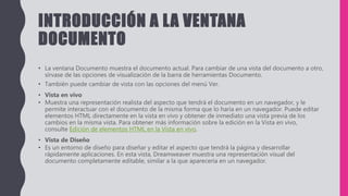 INTRODUCCIÓN A LA VENTANA
DOCUMENTO
• La ventana Documento muestra el documento actual. Para cambiar de una vista del documento a otro,
sírvase de las opciones de visualización de la barra de herramientas Documento.
• También puede cambiar de vista con las opciones del menú Ver.
• Vista en vivo
• Muestra una representación realista del aspecto que tendrá el documento en un navegador, y le
permite interactuar con el documento de la misma forma que lo haría en un navegador. Puede editar
elementos HTML directamente en la vista en vivo y obtener de inmediato una vista previa de los
cambios en la misma vista. Para obtener más información sobre la edición en la Vista en vivo,
consulte Edición de elementos HTML en la Vista en vivo.
• Vista de Diseño
• Es un entorno de diseño para diseñar y editar el aspecto que tendrá la página y desarrollar
rápidamente aplicaciones. En esta vista, Dreamweaver muestra una representación visual del
documento completamente editable, similar a la que aparecería en un navegador.
 