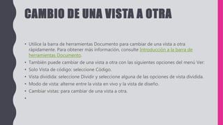 CAMBIO DE UNA VISTA A OTRA
• Utilice la barra de herramientas Documento para cambiar de una vista a otra
rápidamente. Para obtener más información, consulte Introducción a la barra de
herramientas Documento.
• También puede cambiar de una vista a otra con las siguientes opciones del menú Ver:
• Solo Vista de código: seleccione Código.
• Vista dividida: seleccione Dividir y seleccione alguna de las opciones de vista dividida.
• Modo de vista: alterne entre la vista en vivo y la vista de diseño.
• Cambiar vistas: para cambiar de una vista a otra.
•
 