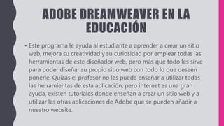 ADOBE DREAMWEAVER EN LA
EDUCACIÓN
• Este programa le ayuda al estudiante a aprender a crear un sitio
web, mejora su creatividad y su curiosidad por emplear todas las
herramientas de este diseñador web, pero más que todo les sirve
para poder diseñar su propio sitio web con todo lo que deseen
ponerle. Quizás el profesor no les pueda enseñar a utilizar todas
las herramientas de esta aplicación, pero internet es una gran
ayuda, existen tutoriales donde enseñan a crear un sitio web y a
utilizar las otras aplicaciones de Adobe que se pueden añadir a
nuestro website.
 