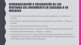REORGANIZACIÓN O COLOCACIÓN DE LAS
VENTANAS DEL DOCUMENTO EN CASCADA O EN
MOSAICO
• Si tiene varios documentos abiertos a la vez, puede organizarlos en cascada o en
mosaico.
• Para colocar en cascada ventanas de documentos: seleccione Ventana > Organizar >
Cascada.
• Para colocar ventanas de documentos en mosaico:
• (Windows) Seleccione Ventana > Organizar > Mosaico horizontal o Mosaico vertical.
• (Macintosh) Seleccione Ventana > Organizar > Mosaico.
• Si abre más de un archivo, las ventanas de los documentos aparecen en fichas. Para
reorganizar las fichas de las ventanas de los documentos, arrastre la pestaña de una de
las ventanas a otra ubicación dentro del grupo.
 