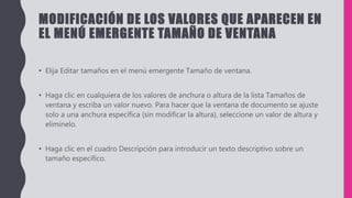 MODIFICACIÓN DE LOS VALORES QUE APARECEN EN
EL MENÚ EMERGENTE TAMAÑO DE VENTANA
• Elija Editar tamaños en el menú emergente Tamaño de ventana.
• Haga clic en cualquiera de los valores de anchura o altura de la lista Tamaños de
ventana y escriba un valor nuevo. Para hacer que la ventana de documento se ajuste
solo a una anchura específica (sin modificar la altura), seleccione un valor de altura y
elimínelo.
• Haga clic en el cuadro Descripción para introducir un texto descriptivo sobre un
tamaño específico.
 