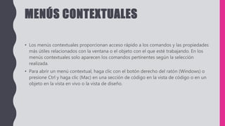 MENÚS CONTEXTUALES
• Los menús contextuales proporcionan acceso rápido a los comandos y las propiedades
más útiles relacionados con la ventana o el objeto con el que esté trabajando. En los
menús contextuales solo aparecen los comandos pertinentes según la selección
realizada.
• Para abrir un menú contextual, haga clic con el botón derecho del ratón (Windows) o
presione Ctrl y haga clic (Mac) en una sección de código en la vista de código o en un
objeto en la vista en vivo o la vista de diseño.
 