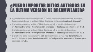 ¿PUEDO IMPORTAR SITIOS ANTIGUOS EN
LA ÚLTIMA VERSIÓN DE DREAMWEAVER?
• Sí, puede importar sitios antiguos en la última versión de Dreamweaver. Al hacerlo,
Dreamweaver busca el archivo CSS de Bootstrap en la carpeta raíz del sitio/css/.
• Si el sitio contiene un archivo CSS de Bootstrap v3, la versión de Bootstrap
en Administrar sitio > Configuración avanzada > Bootstrap se establece en 3.4.1.
• Si el sitio contiene un archivo CSS de Bootstrap v4, la versión de Bootstrap
en Administrar sitio > Configuración avanzada > Bootstrap se establece en 4.3.1.
• Si el sitio no tiene ningún archivo CSS de Bootstrap en la ruta raíz del sitio/css, la
versión de Bootstrap en Administrar sitio > Configuración avanzada > Bootstrap se
establece en 4.3.1.
 