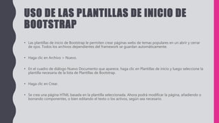 USO DE LAS PLANTILLAS DE INICIO DE
BOOTSTRAP
• Las plantillas de inicio de Bootstrap le permiten crear páginas webs de temas populares en un abrir y cerrar
de ojos. Todos los archivos dependientes del framework se guardan automáticamente.
• Haga clic en Archivo > Nuevo.
• En el cuadro de diálogo Nuevo Documento que aparece, haga clic en Plantillas de inicio y luego seleccione la
plantilla necesaria de la lista de Plantillas de Bootstrap.
• Haga clic en Crear.
• Se crea una página HTML basada en la plantilla seleccionada. Ahora podrá modificar la página, añadiendo o
borrando componentes, o bien editando el texto o los activos, según sea necesario.
 