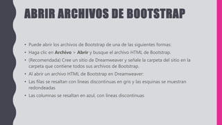 ABRIR ARCHIVOS DE BOOTSTRAP
• Puede abrir los archivos de Bootstrap de una de las siguientes formas:
• Haga clic en Archivo > Abrir y busque el archivo HTML de Bootstrap.
• (Recomendada) Cree un sitio de Dreamweaver y señale la carpeta del sitio en la
carpeta que contiene todos sus archivos de Bootstrap.
• Al abrir un archivo HTML de Bootstrap en Dreamweaver:
• Las filas se resaltan con líneas discontinuas en gris y las esquinas se muestran
redondeadas
• Las columnas se resaltan en azul, con líneas discontinuas
 