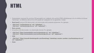 HTML
• Dreamweaver reconoce los archivos CSS asociados con cualquier otro archivo HTML de Bootstrap si en el nombre se incluye
“bootstrap”. La referencia del archivo CSS puede ser cualquiera de las siguientes o todas:
• Ruta local:El archivo CSS disminuido o no disminuido está presente localmente. Por ejemplo:
• <link href="css/bootstrap.css" rel="stylesheet"> o
<link href="css/bootstrap.min.css" rel="stylesheet">
• Ruta remota:
• Un archivo CSS disminuido o no disminuido remoto. Por ejemplo:
• <link href="http://somewebsite.com/css/bootstrap.css" rel="stylesheet">
<link href="http://somewebsite.com/css/bootstrap.min.css" rel="stylesheet">
• CDN
• <link href="http://maxcdn.bootstrapcdn.com/bootstrap/<bootstrap_version_number>/css/bootstrap.min.css"
rel="stylesheet">
• Nota:
 