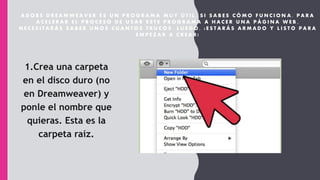 A D O B E D R E A M W E A V E R E S U N P R O G R A M A M U Y Ú T I L , S I S A B E S C Ó M O F U N C I O N A . P A R A
A C E L E R A R E L P R O C E S O D E U S A R E S T E P R O G R A M A A H A C E R U N A P Á G I N A W E B ,
N E C E S I T A R Á S S A B E R U N O S C U A N T O S T R U C O S . L U E G O , ¡ E S T A R Á S A R M A D O Y L I S T O P A R A
E M P E Z A R A C R E A R !
1.Crea una carpeta
en el disco duro (no
en Dreamweaver) y
ponle el nombre que
quieras. Esta es la
carpeta raíz.
 