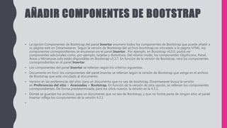 AÑADIR COMPONENTES DE BOOTSTRAP
• La opción Componentes de Bootstrap del panel Insertar enumera todos los componentes de Bootstrap que puede añadir a
su página web en Dreamweaver. Según la versión de Bootstrap del archivo bootstrap.css vinculado a la página HTML, los
componentes correspondientes se enumeran en el panel Insertar. Por ejemplo, en Bootstrap v4.0.0, podrá ver
componentes adicionales como, por ejemplo, tarjetas y distintivos. Del mismo modo, los componentes Glyphicons, Panel,
Áreas y Miniaturas solo están disponibles en Bootstrap v3.3.7. En función de la versión de Bootstrap, verá los componentes
correspondientes en el panel Insertar.
• Los componentes del panel Insertar se rellenan según los criterios siguientes:
• Documento en foco: los componentes del panel Insertar se rellenan según la versión de Bootstrap que venga en el archivo
de Bootstrap que está vinculado al documento.
• Versión en las preferencias del sitio: para un documento que no sea de bootstrap, Dreamweaver busca la versión
en Preferencias del sitio > Avanzadas > Bootstrap. En función de la versión de esta opción, se rellenan los componentes
correspondientes. De forma predeterminada, para los sitios nuevos, la versión es la 4.3.1.
• Dónde se guardan los archivos: para un documento que no sea de Bootstrap, y que no forme parte de ningún sitio, el panel
Insertar refleja los componentes de la versión 4.3.1
•
 
