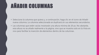 AÑADIR COLUMNAS
• Seleccione la columna que quiera y, a continuación, haga clic en el icono de Añadir
nueva columna. La columna seleccionada se duplicará sin sus elementos secundarios.
• Las columnas que estén vacías mostrarán una altura mínima de 20 px. No obstante,
esta altura no se añade realmente a la página, sino que se muestra solo en la Vista en
vivo para facilitar la inserción de elementos dentro de las columnas.
 