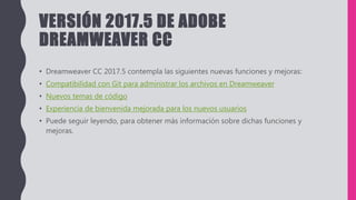 VERSIÓN 2017.5 DE ADOBE
DREAMWEAVER CC
• Dreamweaver CC 2017.5 contempla las siguientes nuevas funciones y mejoras:
• Compatibilidad con Git para administrar los archivos en Dreamweaver
• Nuevos temas de código
• Experiencia de bienvenida mejorada para los nuevos usuarios
• Puede seguir leyendo, para obtener más información sobre dichas funciones y
mejoras.
 