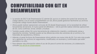 COMPATIBILIDAD CON GIT EN
DREAMWEAVER
• La versión de 2017.5 de Dreamweaver CC admite Git, que es un sistema de control de versiones de
código abierto. Con la nueva compatibilidad con Git, ahora puede gestionar fácilmente sus archivos
incluyendo código fuente desde Dreamweaver.
• Ahora puede realizar operaciones comunes de Git desde Dreamweaver, sin la necesidad de utilizar
herramientas de terceros. El nuevo panel Git (Windows > Git) le permite realizar distintas operaciones
de Git, como confirmar, enviar, extraer y localizar.
• También puede utilizar Git como herramienta de colaboración creando y combinando ramas y
repositorios remotos. También puede ver las diferencias entre dos versiones de un archivo y los
historiales de repositorios y ficheros.
• Además, el panel Archivos de Dreamweaver ahora admite una nueva vista de Git. Con esta vista puede
ver y gestionar los archivos sin seguimiento, modificados, en escenario y confirmados que estén
asociados a su sitio.
• Para obtener más información sobre el uso de Git para el control de versiones y la colaboración,
consulte Uso de Git en Dreamweaver.
 