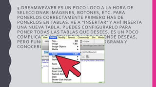 5.DREAMWEAVER ES UN POCO LOCO A LA HORA DE
SELECCIONAR IMÁGENES, BOTONES, ETC. PARA
PONERLOS CORRECTAMENTE PRIMERO HAS DE
PONERLOS EN TABLAS. VE A “INSERTAR” Y AHÍ INSERTA
UNA NUEVA TABLA. PUEDES CONFIGURARLO PARA
PONER TODAS LAS TABLAS QUE DESEES. ES UN POCO
COMPLICADO AL PRINCIPIO LLEGAR DONDE DESEAS,
PERO FUNCIONA EL JUGAR CON EL PROGRAMA Y
CONOCERLO.
 