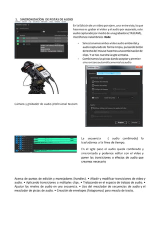 1. SINCRONIZACÍON DE PISTAS DE AUDIO
Cámara y grabador de audio profesional tascam
Acerca de puntos de edición y manejadores (handles). • Añadir y modificar transiciones de video y
audio. • Aplicando transiciones a múltiples clips. • Trabajando en el espacio de trabajo de audio. •
Ajustar los niveles de audio en una secuencia. • Uso del mezclador de secuencias de audio y el
mezclador de pistas de audio. • Creación de envelopes (fotogramas) para mezcla de tracks.
En la Ediciónde un videoporejem, una entrevista,loque
hacemoses grabar el video yel audiopor separado,este
audiocapturadopor mediode unagrabadora (TASCAM),
micrófonosinalámbricos Rode
- Seleccionamosambosvideoaudioambiental,y
audiocapturadode formalimpia,pulsandobotón
derechodel mouse hacemosunacombinaciónde
clips.Y se nos nuestralasgte ventana.
- Combinamoslaspistasdandoaceptary premier
sincronizaraautomáticamentelosaudio
La secuencia ( audio combinado) lo
trasladamos a la línea de tiempo.
En el sgte paso el audio queda combinado y
sincronizado y podemos editar con el video y
poner las transiciones o efectos de audio que
creamos necesario
 