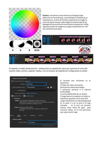 Al exportar el video desde premier, configuramos la exportación para que conserve el canal alfa
nuestro video, archivo, exportar medios, y en la ventana de exportación configuramos la salida :
R G B ALFA
Practica: tomaremoscomoreferenciael logode eiger
Debe estarenformatopng, o psdeditadoen Photoshop,lo
importamosa lalínea de tiempoyduplicamoslaimagen6
vecesde 2sg de tiempo cadaimagenentotal tendrá12 sg.
Agregamos transicionesde movimiento(empujar) de medio
segundoatodas lasimágenesyluegoloexportamosen AVI
Con salidade canal alpha.
El formato que utilizamos es el
QuickTime.
El Códec de video, Animación
Deslizamos la barra hacia abajo
Y activamos procesar a la máxima
profundidad,
La profundidad debe de ser 32 bits
Y luego damos en aceptar y el video se
Exportara y guardar con el canal alfa
Luegoimportamos unvideo background
en la pista 1 y en la pista 2 el logo
animado , en la cual nos permite
colocar como marca de agua para
nuestros videos en la cual queremos
que vaya nuestro logo.
 