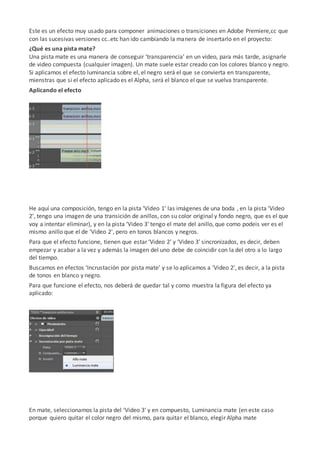Este es un efecto muy usado para componer animaciones o transiciones en Adobe Premiere,cc que
con las sucesivas versiones cc..etc han ido cambiando la manera de insertarlo en el proyecto:
¿Qué es una pista mate?
Una pista mate es una manera de conseguir ‘transparencia’ en un video, para más tarde, asignarle
de video compuesta (cualquier imagen). Un mate suele estar creado con los colores blanco y negro.
Si aplicamos el efecto luminancia sobre el, el negro será el que se convierta en transparente,
mienstras que si el efecto aplicado es el Alpha, será el blanco el que se vuelva transparente.
Aplicando el efecto
He aquí una composición, tengo en la pista ‘Video 1′ las imágenes de una boda , en la pista ‘Video
2′, tengo una imagen de una transición de anillos, con su color original y fondo negro, que es el que
voy a intentar eliminar), y en la pista ‘Video 3′ tengo el mate del anillo, que como podeis ver es el
mismo anillo que el de ‘Video 2′, pero en tonos blancos y negros.
Para que el efecto funcione, tienen que estar ‘Video 2′ y ‘Video 3′ sincronizados, es decir, deben
empezar y acabar a la vez y además la imagen del uno debe de coincidir con la del otro a lo largo
del tiempo.
Buscamos en efectos ‘Incrustación por pista mate’ y se lo aplicamos a ‘Video 2′, es decir, a la pista
de tonos en blanco y negro.
Para que funcione el efecto, nos deberá de quedar tal y como muestra la figura del efecto ya
aplicado:
En mate, seleccionamos la pista del ‘Video 3′ y en compuesto, Luminancia mate (en este caso
porque quiero quitar el color negro del mismo, para quitar el blanco, elegir Alpha mate
 