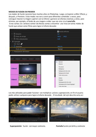 MODOS DE FUSION EN PREMIER
Los modos de fusión nacieron hace muchos años en Photoshop. Luego, se trajeron a After Effects, y
después, a Premiere. Estos modos nos van a servir para diferentes cometidos: a veces, para
conseguir mezclar la imagen superior con la inferior y generar así efectos creativos, y otras, para
eliminar, por ejemplo, el fondo de una imagen o video que nos vino sin el canal alfa.
Si nos vamos a la ventana control de efectos vamos a encontrar una lista con varios modos de
fusión que actúan como filtros para lograr el efecto deseado:
Los más utilizados para poder fusionar son multiplicar ,aclarar, superposición, en fin el usuario
podrá utilizar cualquiera para lograr el efecto deseado . El resultado del ejm descrito seria asi:
Superposición fusión con mayor contraste. Pantalla fusión con brillo y contraste
Video2
Video1
 