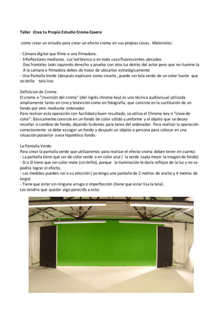 Taller :Crea tu Propio Estudio Croma Casero
como crear un estudio para crear un efecto croma en sus propias casas. Materiales:
- Cámara digital que filme o una filmadora.
- 3 Reflectores medianos. Luz led blanca o en todo caso fluorescentes ubicados
Dos frontales lado izquierdo derecho y prueba con otra luz detrás del actor pero que no ilumine la
A la cámara o filmadora debes de tratar de ubicarlos estratégicamente
- Una Pantalla Verde (después explicare como crearla , puede ser tela verde de un color fuerte que
no brille tela lino
Definicion de Croma:
El croma o "inserción del croma" (del inglés chroma key) es una técnica audiovisual utilizada
ampliamente tanto en cine y televisión como en fotografía, que consiste en la sustitución de un
fondo por otro mediante ordenador.
Para realizar esta operación con facilidad y buen resultado, se utiliza el Chroma key o "clave de
color": Básicamente consiste en un fondo de color sólido y uniforme y el objeto que se desea
recortar o cambiar de fondo, dejando lo demás para tarea del ordenador. Para realizar la operación
correctamente se debe escoger un fondo y después un objeto o persona para colocar en una
situación posterior a ese hipotético fondo.
La Pantalla Verde:
Para crear la pantalla verde que utilizaremos para realizar el efecto croma deben tener en cuenta:
- La pantalla tiene que ser de color verde o en color azul ( la verde capta mejor la imagen de fondo)
- SI o SI tiene que ser color mate (sin brillo), porque la iluminación le daría reflejos de la luz y no se
podría lograr el efecto.
- Las medidas pueden ser a su elección ( yo tengo una pantalla de 2 metros de ancho y 4 metros de
largo)
- Tiene que estar sin ninguna arruga o imperfección (tiene que estar lisa la tela).
Les tendría que quedar algo parecido a esto:
 