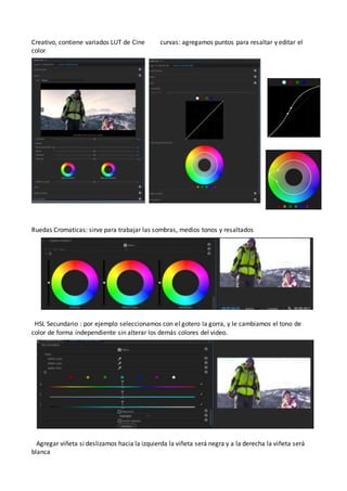 Creativo, contiene variados LUT de Cine curvas: agregamos puntos para resaltar y editar el
color
Ruedas Cromaticas: sirve para trabajar las sombras, medios tonos y resaltados
HSL Secundario : por ejemplo seleccionamos con el gotero la gorra, y le cambiamos el tono de
color de forma independiente sin alterar los demás colores del video.
Agregar viñeta si deslizamos hacia la izquierda la viñeta será negra y a la derecha la viñeta será
blanca
 