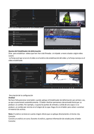 EFECTOS ESTABILIZADOR DE DEFORMACIÓN.
Ajustes del Estabilizador de deformación
Sirve para estabilizar videos que han han sido filmados sin trípode a mano alzada o algún video
casero
La franja azul que se ve en el video es el análisis de estabilización del video y la franja naranja es el
video estabilizado
Descripción de la configuración
Analizar
No hace falta presionar este botón cuando aplique el Estabilizador de deformación por primera vez,
ya que se presionará automáticamente. El botón Analizar permanece desactivado hasta que se
produce un cambio. Por ejemplo, si ajusta los puntos de entrada y salida de una capa o si se
produce un cambio por encima en el origen de la capa. Haga clic en el botón para volver a analizar
el material de archivo.
Nota: El análisis no tiene en cuenta ningún efecto que se aplique directamente al mismo clip.
Cancelar
Cancela un análisis en curso. Durante el análisis, aparece información de estado junto al botón
Cancelar.
 