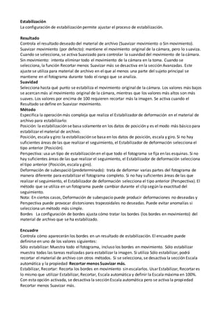 Estabilización
La configuración de estabilización permite ajustar el proceso de estabilización.
Resultado
Controla el resultado deseado del material de archivo (Suavizar movimiento o Sin movimiento).
Suavizar movimiento (por defecto): mantiene el movimiento original de la cámara, pero lo suaviza.
Cuando se selecciona, se activa Suavizado para controlar la suavidad del movimiento de la cámara.
Sin movimiento: intenta eliminar todo el movimiento de la cámara en la toma. Cuando se
selecciona, la función Recortar menos Suavizar más se desactiva en la sección Avanzadas. Este
ajuste se utiliza para material de archivo en el que al menos una parte del sujeto principal se
mantiene en el fotograma durante todo el rango que se analiza.
Suavidad
Selecciona hasta qué punto se estabiliza el movimiento original de la cámara. Los valores más bajos
se acercan más al movimiento original de la cámara, mientras que los valores más altos son más
suaves. Los valores por encima de 100 requieren recortar más la imagen. Se activa cuando el
Resultado se define en Suavizar movimiento.
Método
Especifica la operación más compleja que realiza el Estabilizador de deformación en el material de
archivo para estabilizarlo:
Posición: la estabilización se basa solamente en los datos de posición y es el modo más básico para
estabilizar el material de archivo.
Posición, escala y giro: la estabilización se basa en los datos de posición, escala y giro. Si no hay
suficientes áreas de las que realizar el seguimiento, el Estabilizador de deformación selecciona el
tipo anterior (Posición).
Perspectiva: usa un tipo de estabilización en el que todo el fotograma se fija en las esquinas. Si no
hay suficientes áreas de las que realizar el seguimiento, el Estabilizador de deformación selecciona
el tipo anterior (Posición, escala y giro).
Deformación de subespació (predeterminado): trata de deformar varias partes del fotograma de
manera diferente para estabilizar el fotograma completo. Si no hay suficientes áreas de las que
realizar el seguimiento, el Estabilizador de deformación selecciona el tipo anterior (Perspectiva). El
método que se utiliza en un fotograma puede cambiar durante el clip según la exactitud del
seguimiento.
Nota: En ciertos casos, Deformación de subespacio puede producir deformaciones no deseadas y
Perspectiva puede provocar distorsiones trapezoidales no deseadas. Puede evitar anomalías si
selecciona un método más simple.
Bordes La configuración de bordes ajusta cómo tratar los bordes (los bordes en movimiento) del
material de archivo que se ha estabilizado.
Encuadre
Controla cómo aparecerán los bordes en un resultado de estabilización. El encuadre puede
definirse en uno de los valores siguientes:
Sólo estabilizar: Muestra todo el fotograma, incluso los bordes en movimiento. Sólo estabilizar
muestra todas las tareas realizadas para estabilizar la imagen. Si utiliza Sólo estabilizar, podrá
recortar el material de archivo con otros métodos. Si se selecciona, se desactiva la sección Escala
automática y la propiedad Recortar menos Suavizar más.
Estabilizar, Recortar: Recorta los bordes en movimiento sin escalarlos. Usar Estabilizar, Recortar es
lo mismo que utilizar Estabilizar, Recortar, Escala automática y definir la Escala máxima en 100%.
Con esta opción activada, se desactiva la sección Escala automática pero se activa la propiedad
Recortar menos Suavizar más.
 