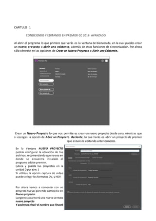 CAPITULO 1
CONOCIENDO Y EDITANDO EN PREMIER CC 2017- AVANZADO
Al abrir el programa lo que primero que verás es la ventana de bienvenida, en la cual puedes crear
un nuevo proyecto o abrir uno existente, además de otras funciones de sincronización. Por ahora
sólo céntrate en las opciones de Crear un Nuevo Proyecto o Abrir uno Existente.
.Crear un Nuevo Proyecto lo que nos permite es crear un nuevo proyecto desde cero, mientras que
si escoges la opción de Abrir un Proyecto Reciente, lo que harás es abrir un proyecto de premier
que estuviste editando anteriormente.
En la Ventana NUEVO PROYECTO
podrás configurar la ubicación de tus
archivos, recomendando que no sea en
donde se encuentra instalado el
programa adobe premier.
(ubica y guarda tus proyectos en la
unidad D por ejm. )
Si utilizas la opción captura de video
puedes elegir los formatos DV, y HDV
Por ahora vamos a comenzar con un
proyectonuevo,porende damosclic en
Nuevo proyecto.
Luegonos apareceráuna nuevaventana
nuevo proyecto
Y podemoselegir el nombre que llevará
ejm: Mi Proyecto Eiger
 