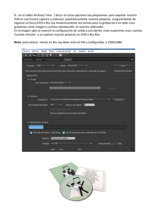 G. en el orden Archivo/ crear / disco en estas opciones nos preparamos para exportar nuestro
DVD el cual Encore copilara y ordenara automáticamente nuestro proyecto, asegurándonos de
Ingresar un Disco DVD o Blu-ray respectivamente ala lectora para su grabación o en todo caso
grabamos como imagen o archivo reproducible en nuestro ordenador.
En la Imagen sgte se muestra la configuración de salida y solo damos crear esperamos unos cuantos
Cuantos minutos y se copilara nuestro proyecto en DVD o Blu-Ray
Nota: para colocar menús en Blu-ray debe estar en HD y configurados a 1920x1080.
 